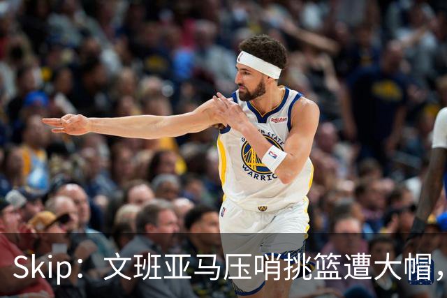 Skip：文班亚马压哨挑篮遭大帽，为阿门高呼